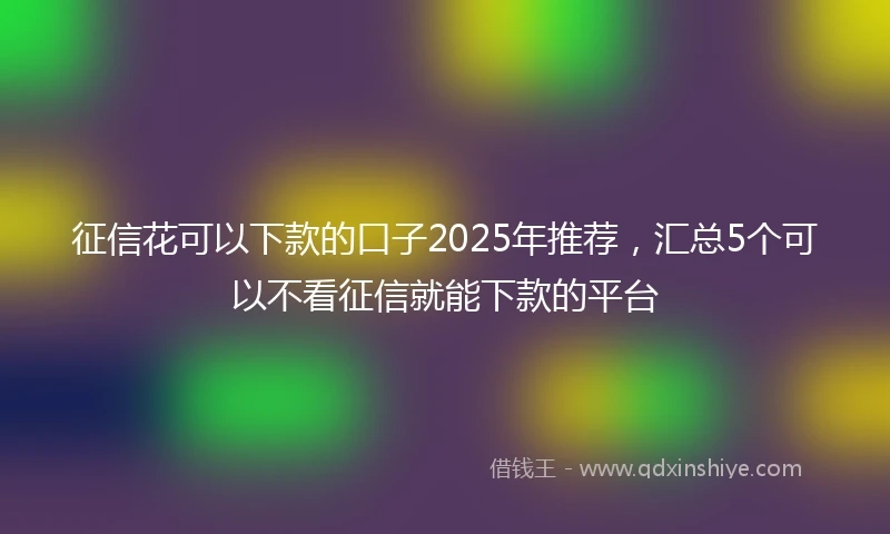 征信花可以下款的口子2025年推荐，汇总5个可以不看征信就能下款的平台