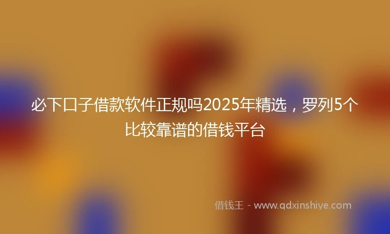 必下口子借款软件正规吗2025年精选，罗列5个比较靠谱的借钱平台