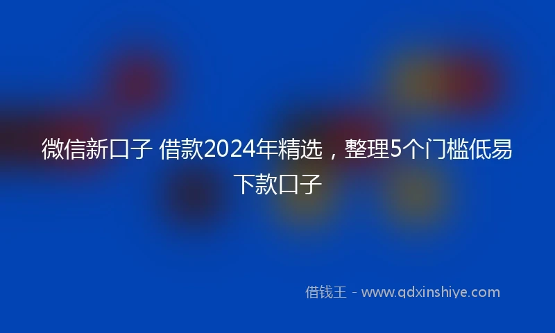 微信新口子 借款2024年精选,整理5个门槛低易下款口子