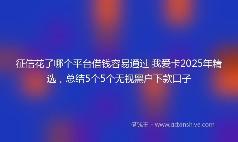 征信花了哪个平台借钱容易通过 我爱卡2025年精选，总结5个5个无视黑户下款口子