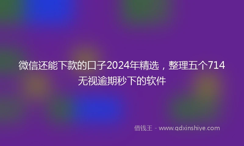 微信还能下款的口子2024年精选，整理五个714无视逾期秒下的软件