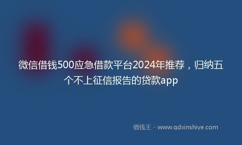 微信借钱500应急借款平台2024年推荐，归纳五个不上征信报告的贷款app