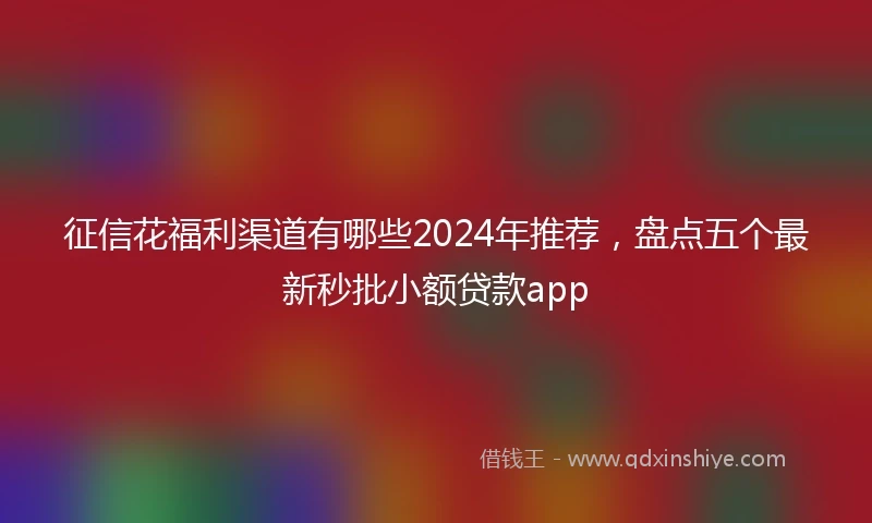 征信花福利渠道有哪些2024年推荐，盘点五个最新秒批小额贷款app