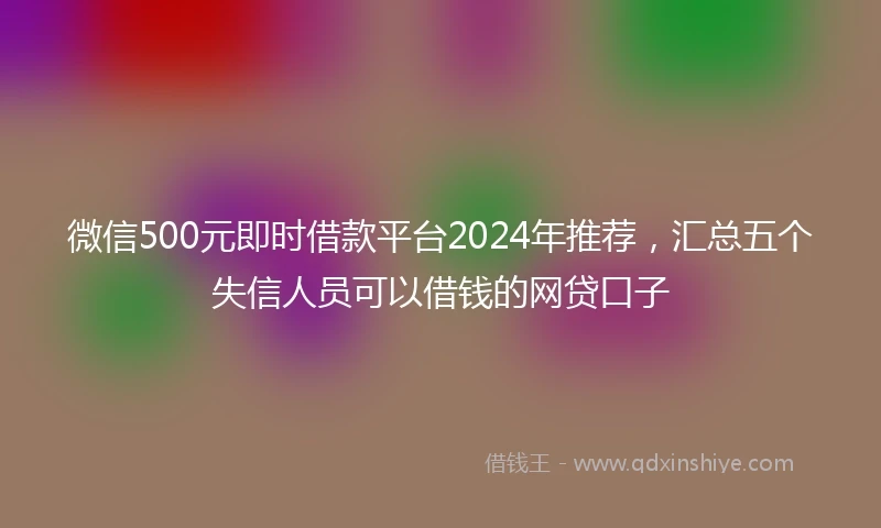 微信500元即时借款平台2024年推荐，汇总五个失信人员可以借钱的网贷口子