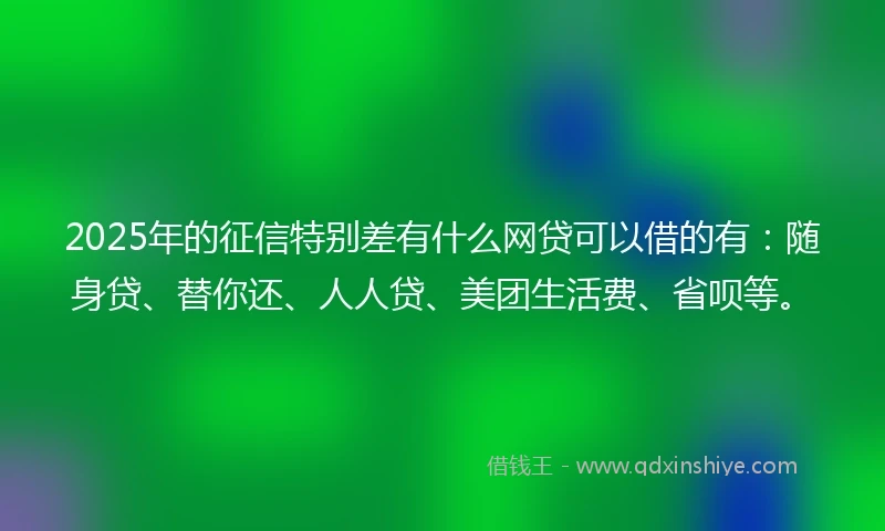 2025年的征信特别差有什么网贷可以借的有：随身贷、替你还、人人贷、美团生活费、省呗等。