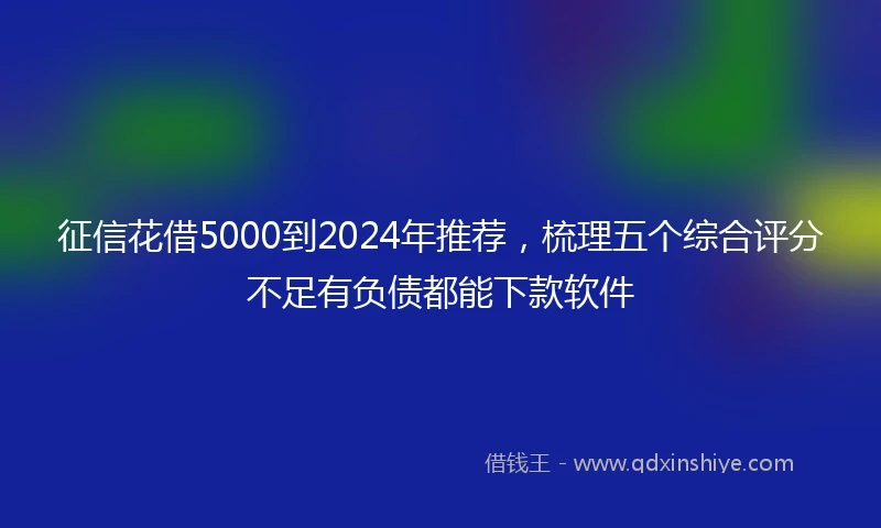征信花借5000到2024年推荐，梳理五个综合评分不足有负债都能下款软件