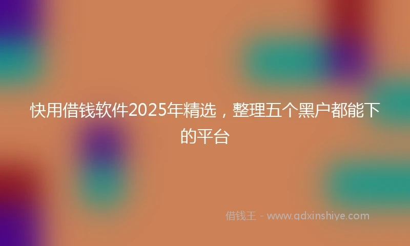快用借钱软件2025年精选,整理五个黑户都能下的平台