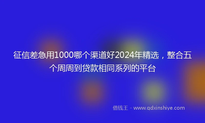 征信差急用1000哪个渠道好2024年精选，整合五个周周到贷款相同系列的平台