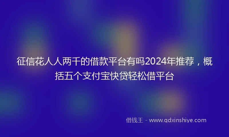 征信花人人两千的借款平台有吗2024年推荐，概括五个支付宝快贷轻松借平台