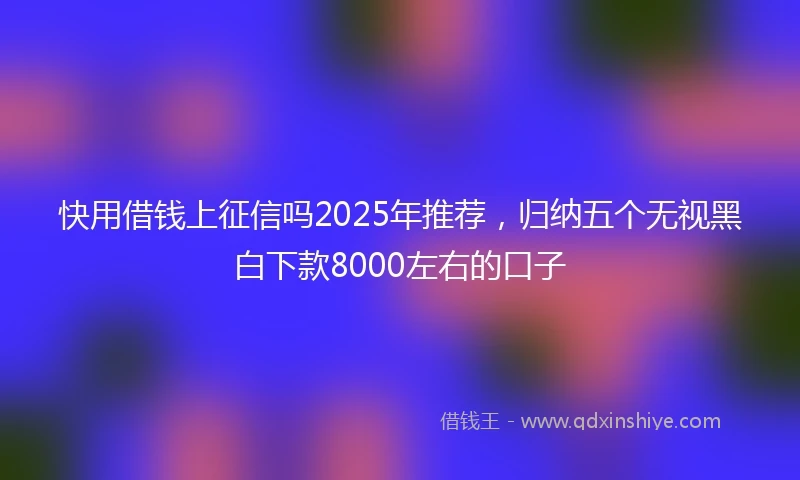 快用借钱上征信吗2025年推荐，归纳五个无视黑白下款8000左右的口子