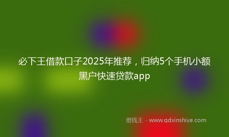 必下王借款口子2025年推荐，归纳5个手机小额黑户快速贷款app