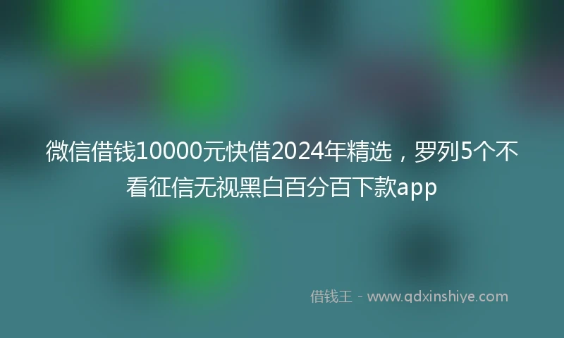 微信借钱10000元快借2024年精选，罗列5个不看征信无视黑白百分百下款app