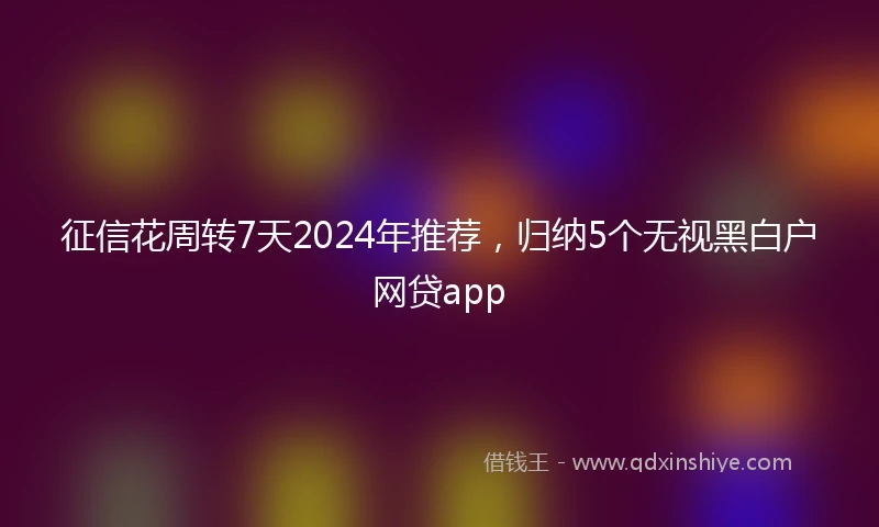 征信花周转7天2024年推荐，归纳5个无视黑白户网贷app