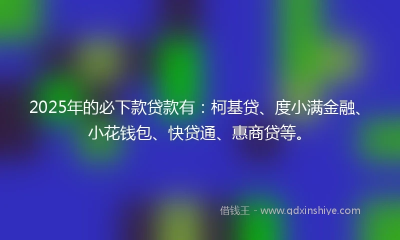 2025年的必下款贷款有：柯基贷、度小满金融、小花钱包、快贷通、惠商贷等。