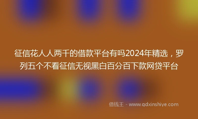 征信花人人两千的借款平台有吗2024年精选，罗列五个不看征信无视黑白百分百下款网贷平台