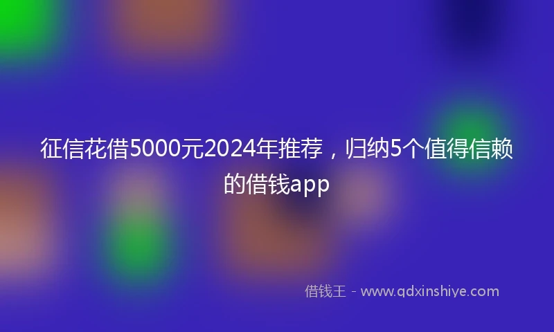 征信花借5000元2024年推荐，归纳5个值得信赖的借钱app