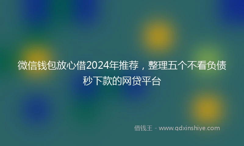 微信钱包放心借2024年推荐，整理五个不看负债秒下款的网贷平台