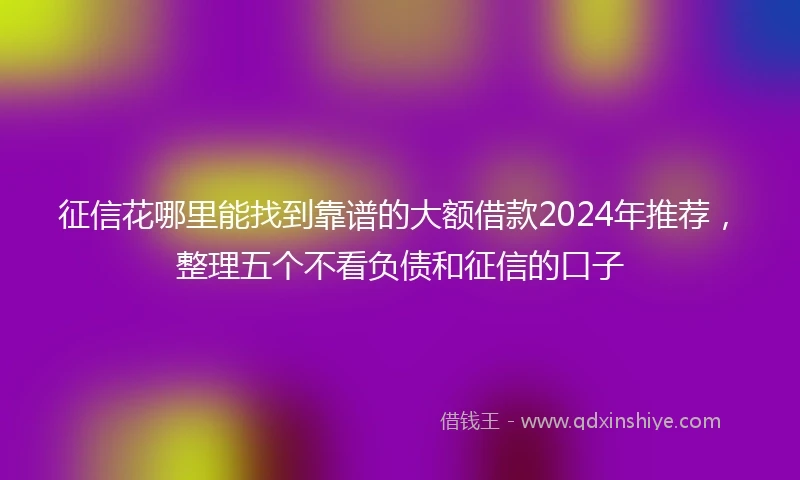 征信花哪里能找到靠谱的大额借款2024年推荐，整理五个不看负债和征信的口子