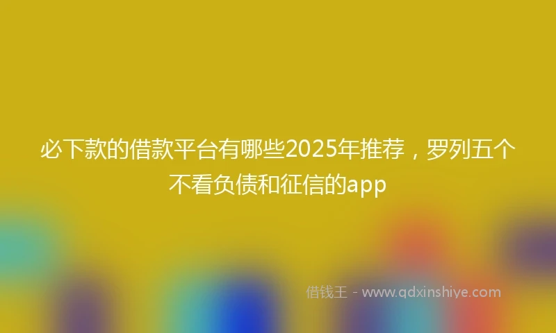 必下款的借款平台有哪些2025年推荐，罗列五个不看负债和征信的app