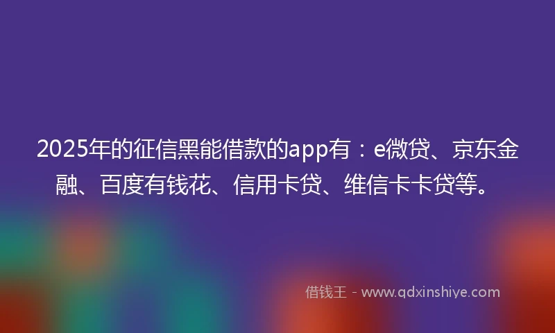 2025年的征信黑能借款的app有：e微贷、京东金融、百度有钱花、信用卡贷、维信卡卡贷等。