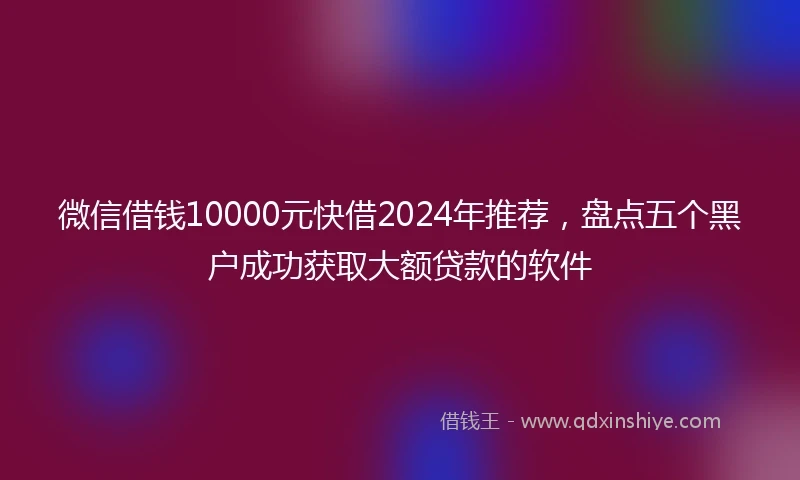 微信借钱10000元快借2024年推荐，盘点五个黑户成功获取大额贷款的软件