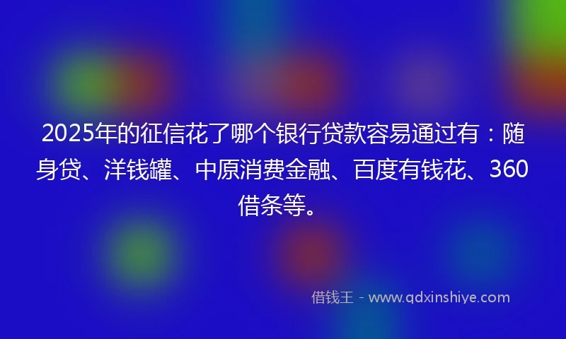 2025年的征信花了哪个银行贷款容易通过有：随身贷、洋钱罐、中原消费金融、百度有钱花、360借条等。