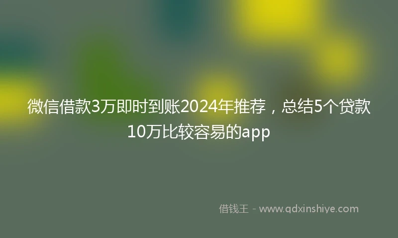 微信借款3万即时到账2024年推荐，总结5个贷款10万比较容易的app