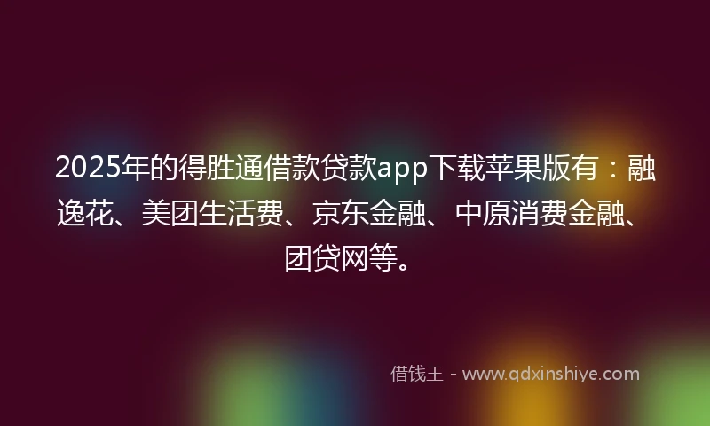2025年的得胜通借款贷款app下载苹果版有：融逸花、美团生活费、京东金融、中原消费金融、团贷网等。