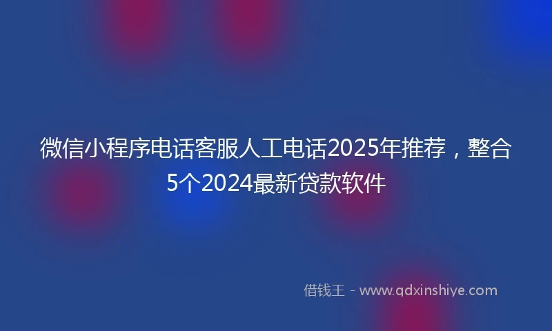 微信小程序电话客服人工电话2025年推荐，整合5个2024最新贷款软件