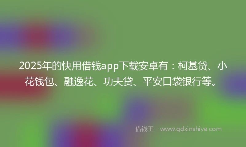 2025年的快用借钱app下载安卓有：柯基贷、小花钱包、融逸花、功夫贷、平安口袋银行等。