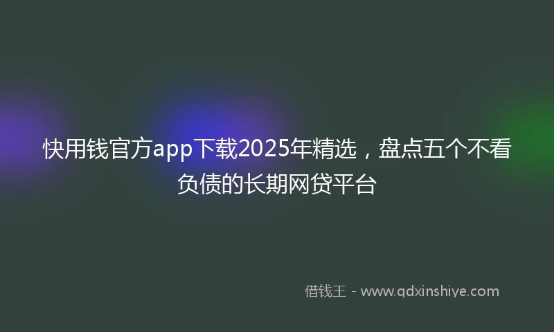 快用钱官方app下载2025年精选，盘点五个不看负债的长期网贷平台