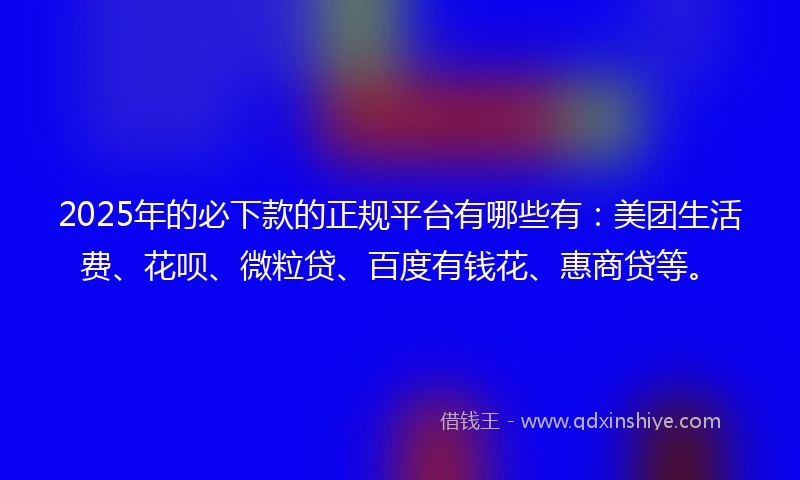 2025年的必下款的正规平台有哪些有：美团生活费、花呗、微粒贷、百度有钱花、惠商贷等。