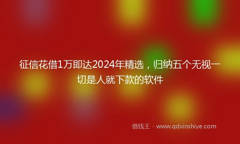 征信花借1万即达2024年精选，归纳五个无视一切是人就下款的软件