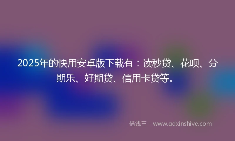 2025年的快用安卓版下载有：读秒贷、花呗、分期乐、好期贷、信用卡贷等。