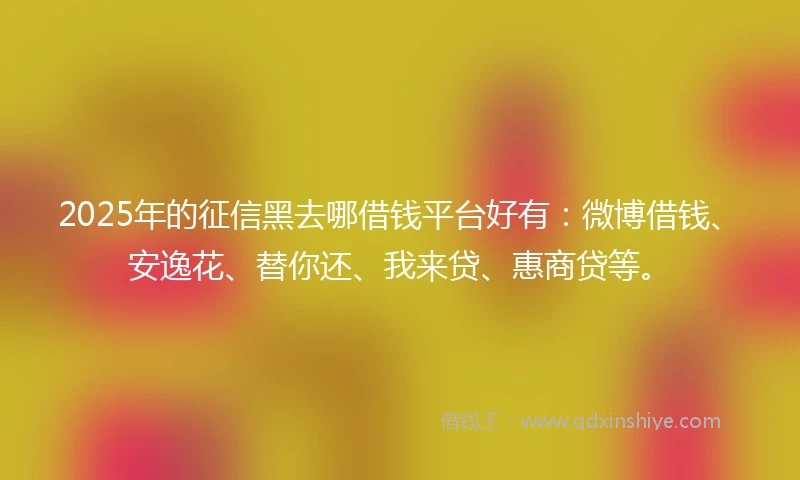 2025年的征信黑去哪借钱平台好有：微博借钱、安逸花、替你还、我来贷、惠商贷等。
