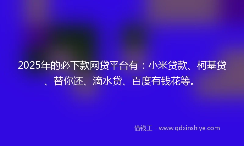 2025年的必下款网贷平台有：小米贷款、柯基贷、替你还、滴水贷、百度有钱花等。