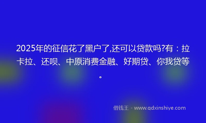 2025年的征信花了黑户了,还可以贷款吗?有：拉卡拉、还呗、中原消费金融、好期贷、你我贷等。