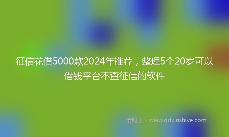 征信花借5000款2024年推荐，整理5个20岁可以借钱平台不查征信的软件