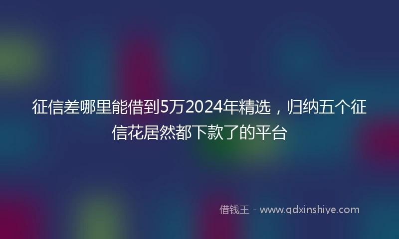 征信差哪里能借到5万2024年精选，归纳五个征信花居然都下款了的平台