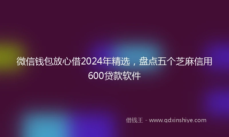 微信钱包放心借2024年精选，盘点五个芝麻信用600贷款软件