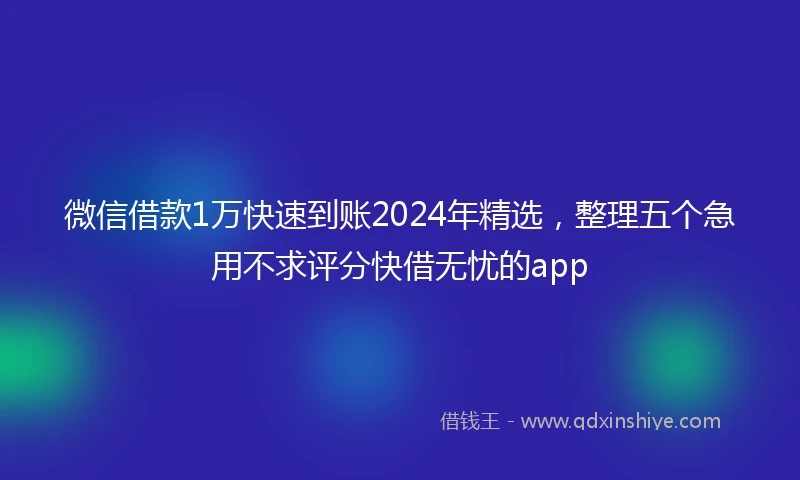 微信借款1万快速到账2024年精选，整理五个急用不求评分快借无忧的app