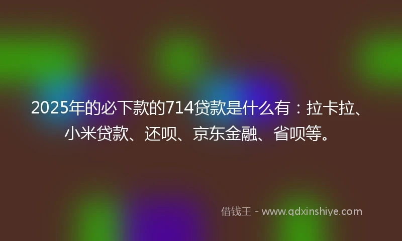 2025年的必下款的714贷款是什么有：拉卡拉、小米贷款、还呗、京东金融、省呗等。