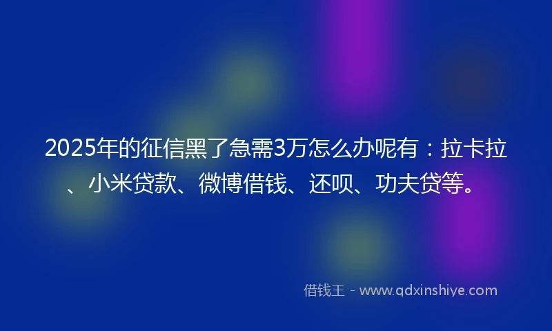 2025年的征信黑了急需3万怎么办呢有：拉卡拉、小米贷款、微博借钱、还呗、功夫贷等。