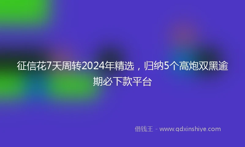 征信花7天周转2024年精选，归纳5个高炮双黑逾期必下款平台