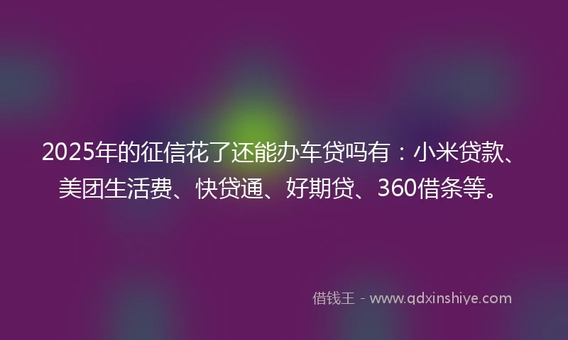 2025年的征信花了还能办车贷吗有：小米贷款、美团生活费、快贷通、好期贷、360借条等。
