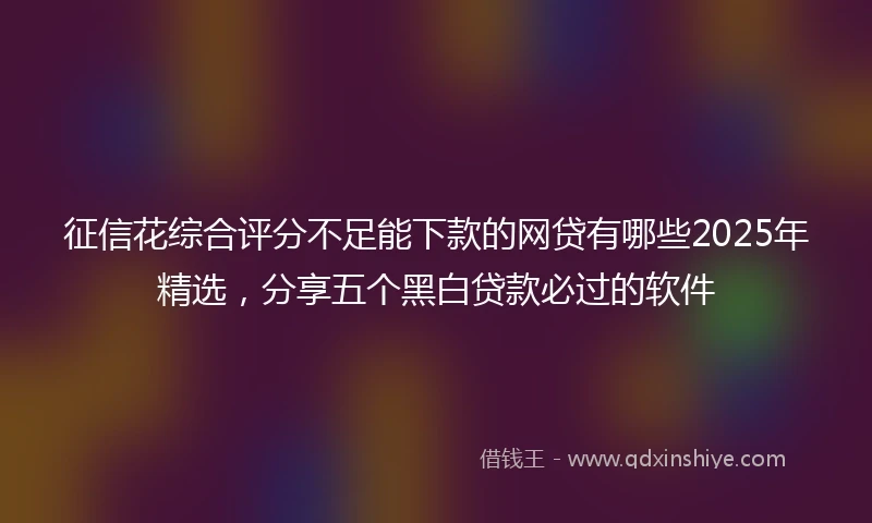 征信花综合评分不足能下款的网贷有哪些2025年精选，分享五个黑白贷款必过的软件