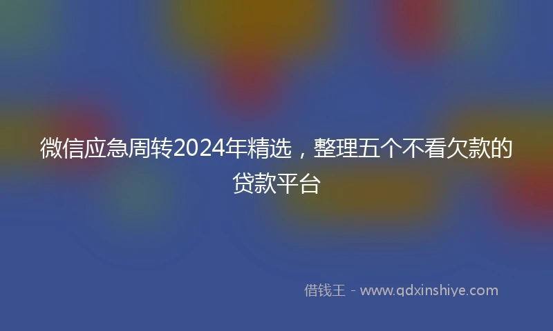 微信应急周转2024年精选，整理五个不看欠款的贷款平台