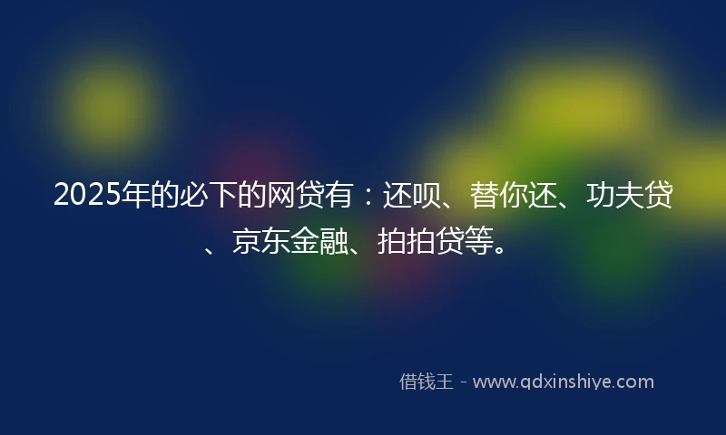 2025年的必下的网贷有：还呗、替你还、功夫贷、京东金融、拍拍贷等。
