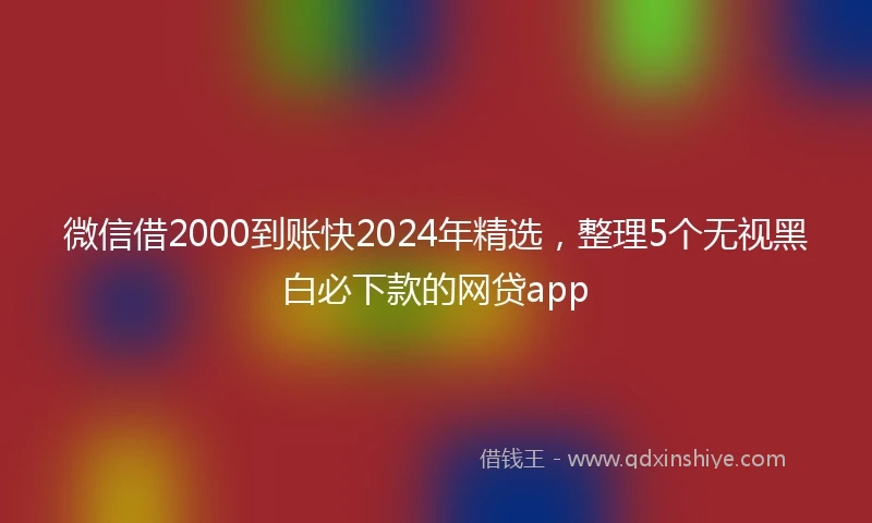 微信借2000到账快2024年精选，整理5个无视黑白必下款的网贷app
