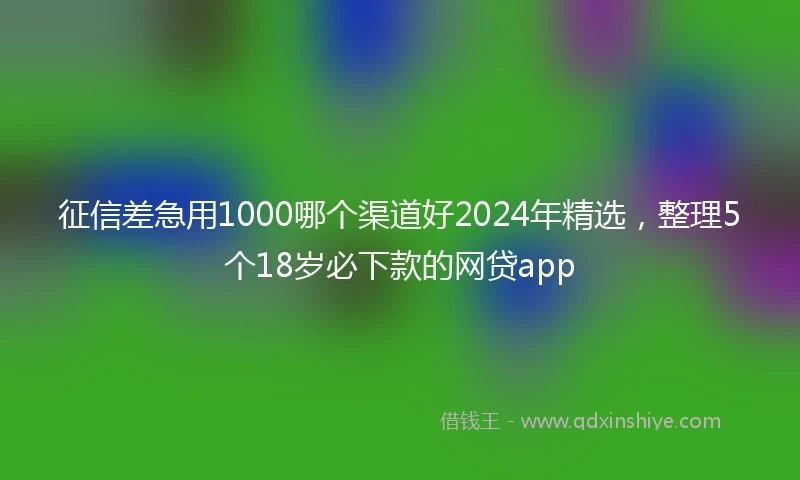 征信差急用1000哪个渠道好2024年精选，整理5个18岁必下款的网贷app